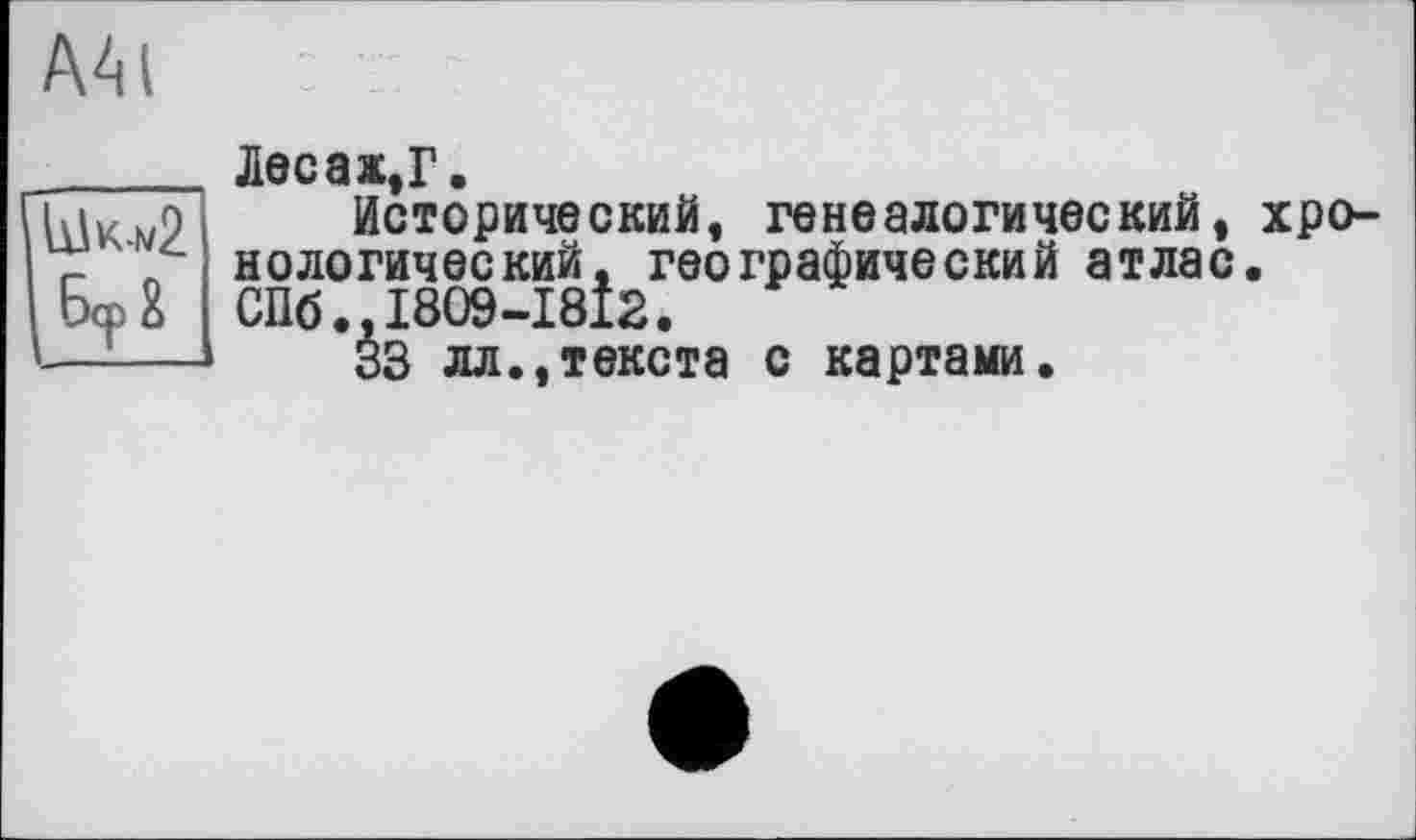 ﻿AM
______ Лес а ж, Г.
iÄiK ’о Исторический, генеалогический, хро-
7: \ нологический, географический атлас.
БфЕ СПб.,1809-1812.
1—!—	33 лл.,текста с картами.